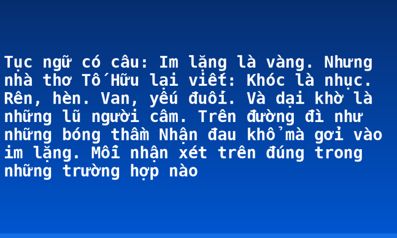 Tục ngữ có câu: Im lặng là vàng. Nhưng nhà thơ Tố Hữu lại viết: Khóc là nhục. Rên, hèn. Van, yếu đuối. Và dại khờ là những lũ người câm. Trên đường đì như những bóng thầm Nhận đau khổ mà gởi vào im lặng. Mỗi nhận xét trên đúng trong những trường hợp nào