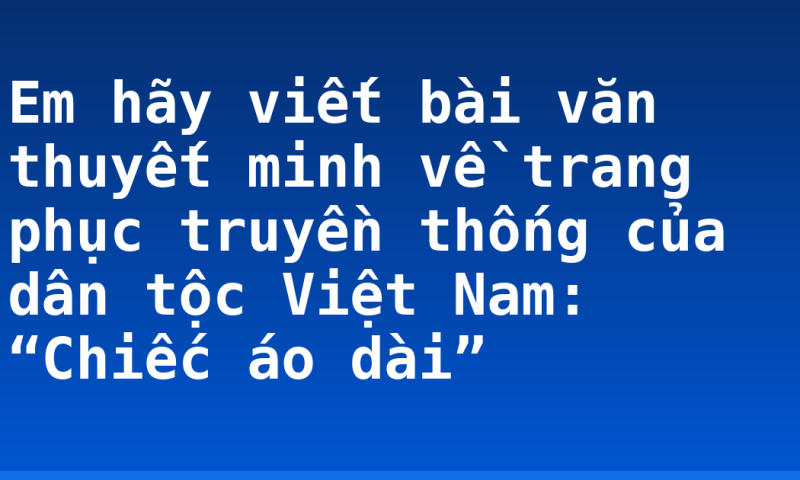 Em hãy viết bài văn thuyết minh về trang phục truyền thống của dân tộc Việt Nam: “Chiếc áo dài”