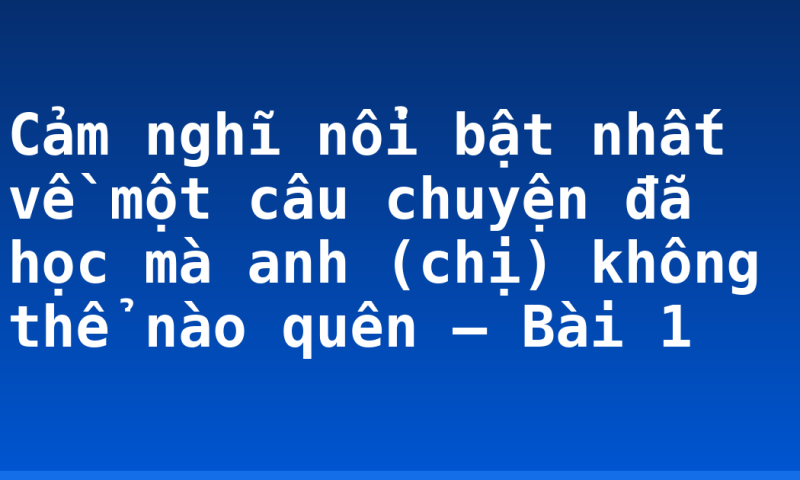 Cảm nghĩ nổi bật nhất về một câu chuyện đã học mà anh (chị) không thể nào quên –  Bài 1