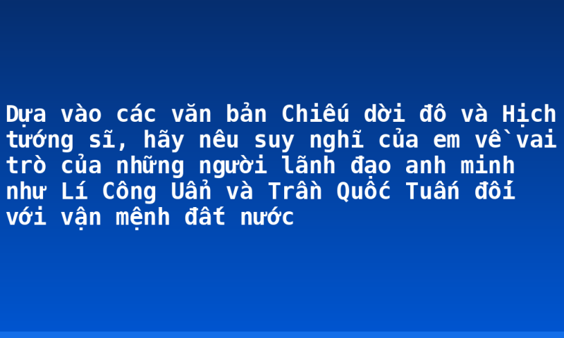 Dựa vào các văn bản Chiếu dời đô và Hịch tướng sĩ, hãy nêu suy nghĩ của em về vai trò của những người lãnh đạo anh minh như Lí Công Uẩn và Trần Quốc Tuấn đối với vận mệnh đất nước