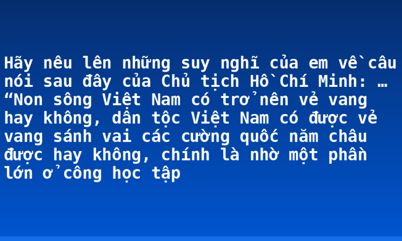 Hãy nêu lên những suy nghĩ của em về câu nói sau đây của Chủ tịch Hồ Chí Minh: … “Non sông Việt Nam có trở nên vẻ vang hay không, dân tộc Việt Nam có được vẻ vang sánh vai các cường quốc năm châu được hay không, chính là nhờ một phần lớn ở công học tập