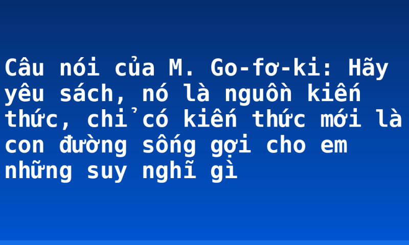 Câu nói của M. Go-fơ-ki: Hãy yêu sách, nó là nguồn kiến thức, chỉ có kiến thức mới là con đường sống gợi cho em những suy nghĩ gì