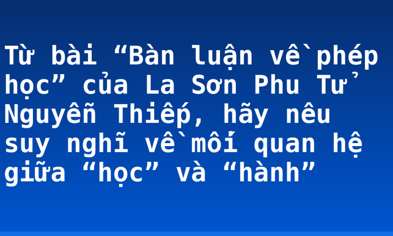 Từ bài “Bàn luận về phép học” của La Sơn Phu Tử Nguyễn Thiếp, hãy nêu suy nghĩ về mối quan hệ giữa “học” và “hành”