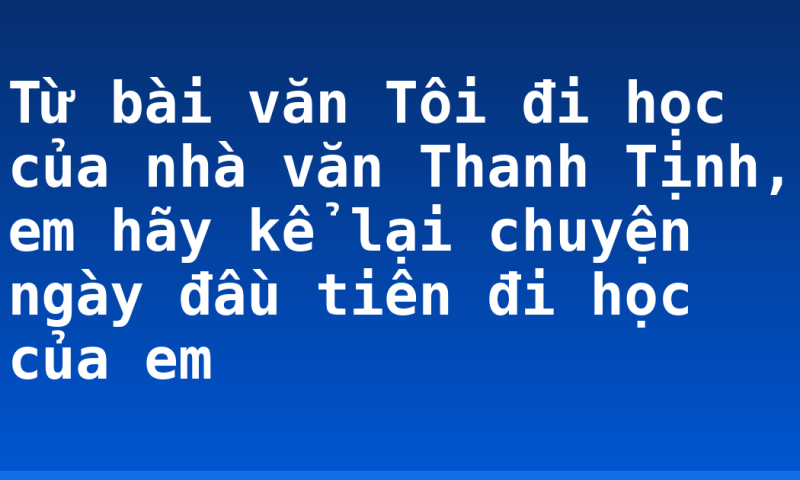 Từ bài văn Tôi đi học của nhà văn Thanh Tịnh, em hãy kể lại chuyện ngày đầu tiên đi học của em