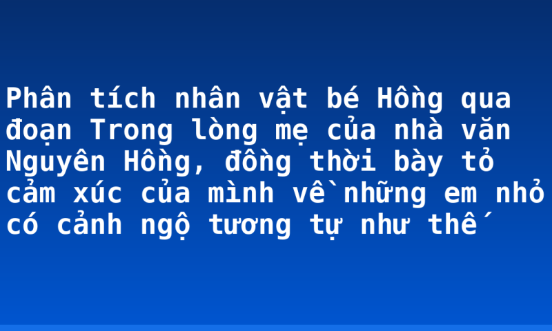 Phân tích nhân vật bé Hồng qua đoạn Trong lòng mẹ của nhà văn Nguyên Hồng, đồng thời bày tỏ cảm xúc của mình về những em nhỏ có cảnh ngộ tương tự như thế