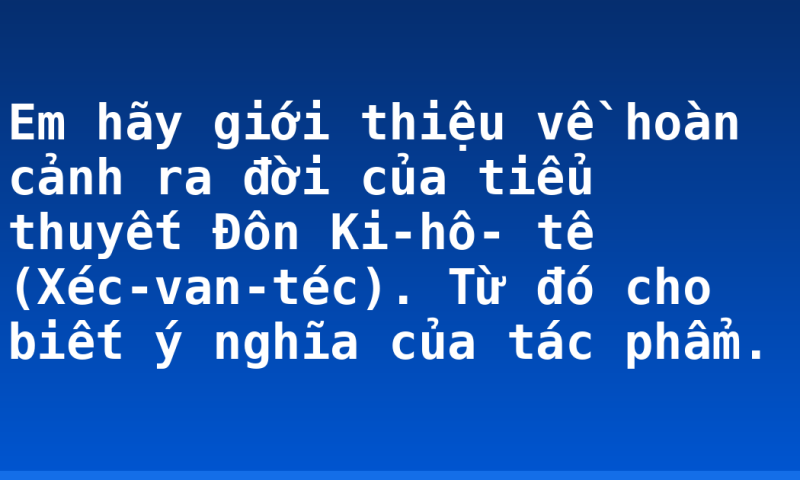Em hãy giới thiệu về hoàn cảnh ra đời của tiểu thuyết Đôn Ki-hô- tê (Xéc-van-téc). Từ đó cho biết ý nghĩa của tác phẩm.