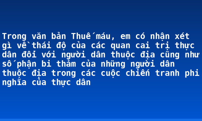 Trong văn bản Thuế máu, em có nhận xét gì về thái độ của các quan cai trị thực dân đối với người dân thuộc địa cũng như số phận bi thảm của những người dân thuộc địa trong các cuộc chiến tranh phi nghĩa của thực dân