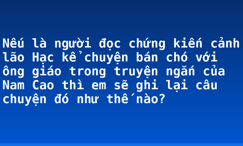 Nếu là người đọc chứng kiến cảnh lão Hạc kể chuyện bán chó với ông giáo trong truyện ngắn của Nam Cao thì em sẽ ghi lại câu chuyện đó như thế nào?
