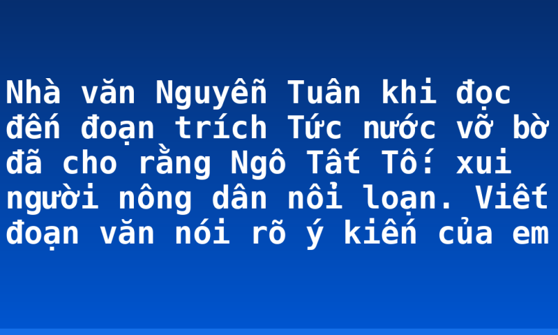 Nhà văn Nguyễn Tuân khi đọc đến đoạn trích Tức nước vỡ bờ đã cho rằng Ngô Tất Tố: xui người nông dân nổi loạn. Viết đoạn văn nói rõ ý kiến của em