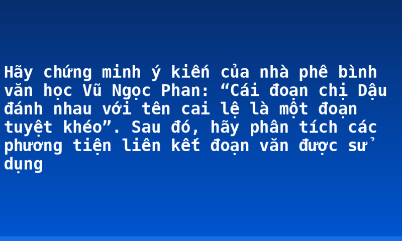 Hãy chứng minh ý kiến của nhà phê bình văn học Vũ Ngọc Phan: “Cái đoạn chị Dậu đánh nhau với tên cai lệ là một đoạn tuyệt khéo”. Sau đó, hãy phân tích các phương tiện liên kết đoạn văn được sử dụng