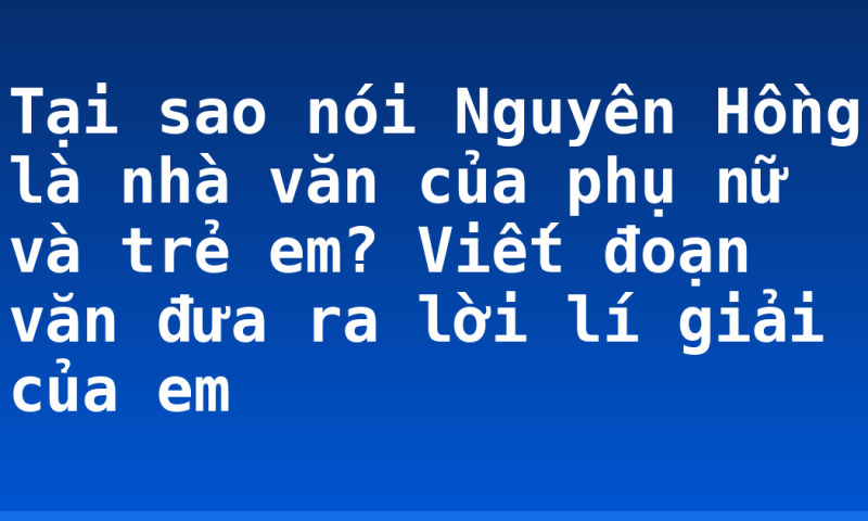 Tại sao nói Nguyên Hồng là nhà văn của phụ nữ và trẻ em? Viết đoạn văn đưa ra lời lí giải của em