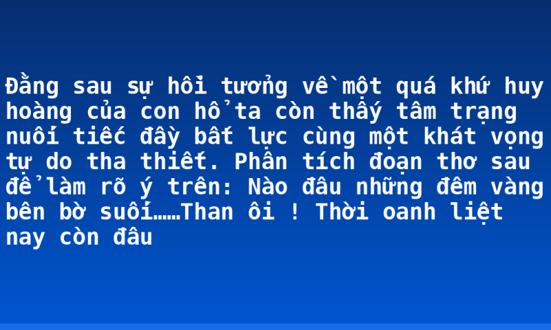 Đằng sau sự hồi tưởng về một quá khứ huy hoàng của con hổ ta còn thấy tâm trạng nuối tiếc đầy bất lực cùng một khát vọng tự do tha thiết. Phân tích đoạn thơ sau để làm rõ ý trên: Nào đâu những đêm vàng bên bờ suối……Than ôi ! Thời oanh liệt nay còn đâu