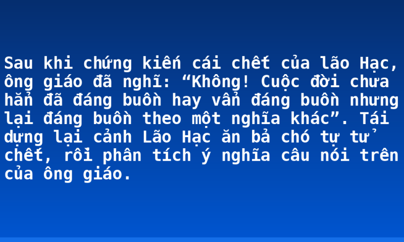 Sau khi chứng kiến cái chết của lão Hạc, ông giáo đã nghĩ: “Không! Cuộc đời chưa hẳn đã đáng buồn hay vẩn đáng buồn nhưng lại đáng buồn theo một nghĩa khác”. Tái dựng lại cảnh Lão Hạc ăn bả chó tự tử chết, rồi phân tích ý nghĩa câu nói trên của ông giáo.