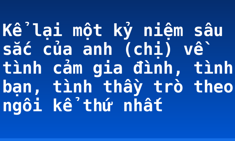 Kể lại một kỷ niệm sâu sắc của anh (chị) về tình cảm gia đình, tình bạn, tình thầy trò theo ngôi kể thứ nhất