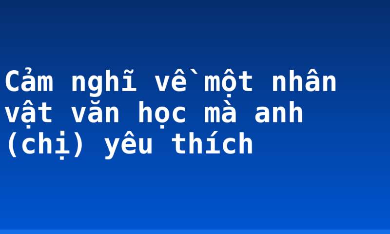Cảm nghĩ về một nhân vật văn học mà anh (chị) yêu thích