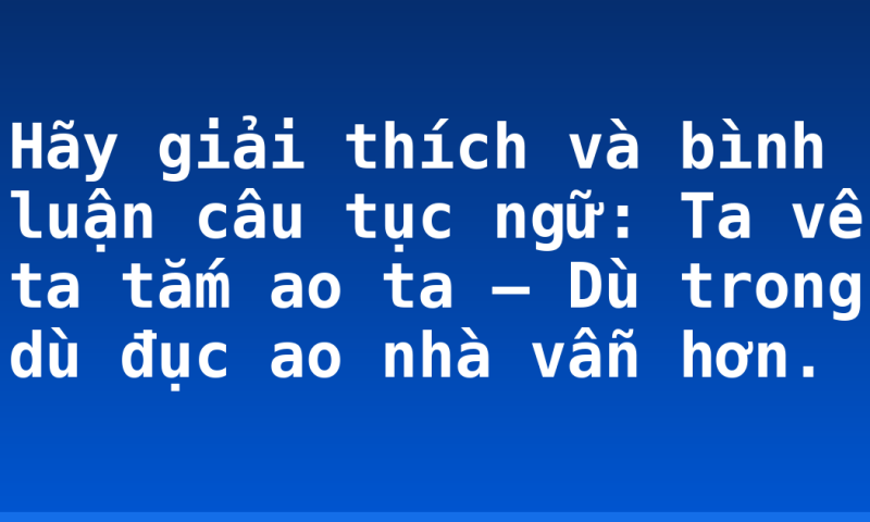 Hãy giải thích và bình luận câu tục ngữ:  Ta về ta tắm ao ta – Dù trong dù đục ao nhà vẫn hơn.