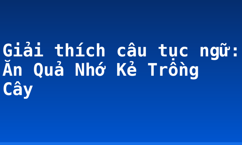 Giải thích câu tục ngữ: Ăn Quả Nhớ Kẻ Trồng Cây