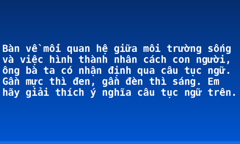 Bàn về mối quan hệ giữa môi trường sống và việc hình thành nhân cách con người, ông bà ta có nhận định qua câu tục ngữ. Gần mực thì đen, gần đèn thì sáng. Em hãy giải thích ý nghĩa câu tục ngữ trên.