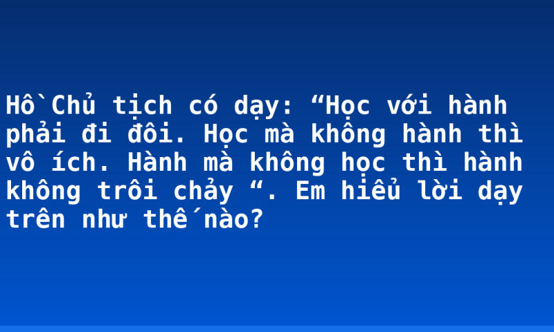 Hồ Chủ tịch có dạy: “Học với hành phải đi đôi. Học mà không hành thì vô ích. Hành mà không học thì hành không trôi chảy “. Em hiểu lời dạy trên như thế nào?