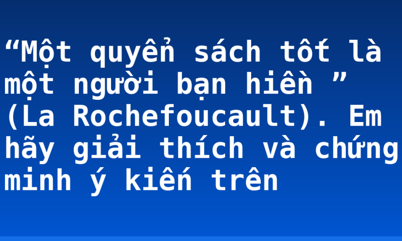 “Một quyển sách tốt là một người bạn hiền ” (La Rochefoucault). Em hãy giải thích và chứng minh ý kiến trên