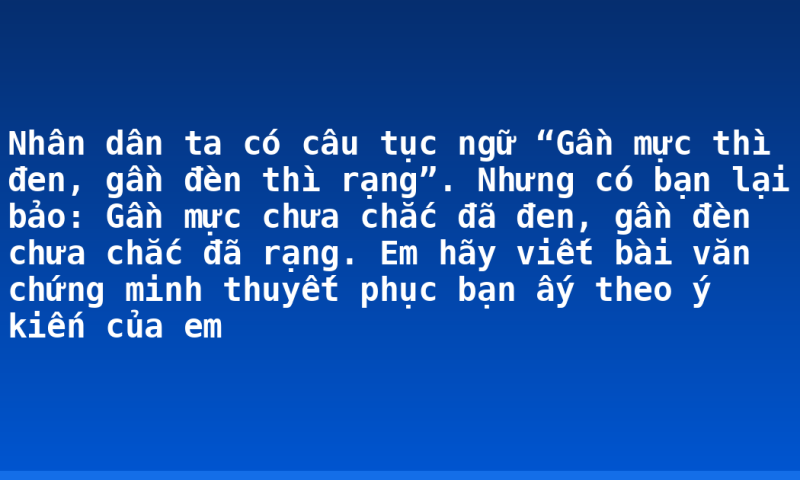 Nhân dân ta có câu tục ngữ “Gần mực thì đen, gần đèn thì rạng”. Nhưng có bạn lại bảo: Gần mực chưa chắc đã đen, gần đèn chưa chắc đã rạng. Em hãy viết bài văn chứng minh thuyết phục bạn ấy theo ý kiến của em