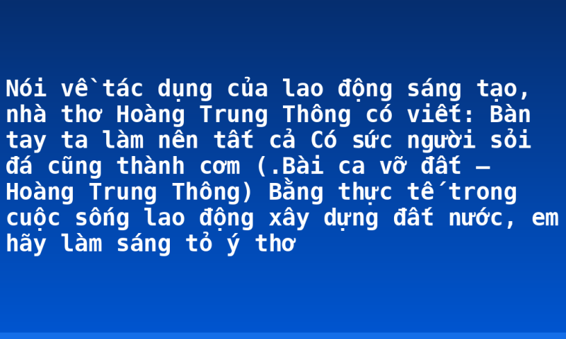 Nói về tác dụng của lao động sáng tạo, nhà thơ Hoàng Trung Thông có viết:  Bàn tay ta làm nên tất cả Có sức người sỏi đá cũng thành cơm (.Bài ca vỡ đất – Hoàng Trung Thông) Bằng thực tế trong cuộc sống lao động xây dựng đất nước, em hãy làm sáng tỏ ý thơ