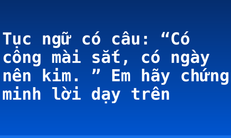 Tục ngữ có câu: “Có công mài sắt, có ngày nên kim. ” Em hãy chứng minh lời dạy trên