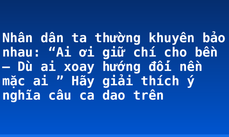 Nhân dân ta thường khuyên bảo nhau: “Ai ơi giữ chí cho bền – Dù ai xoay hướng đối nền mặc ai ”  Hãy giải thích ý  nghĩa câu ca dao trên