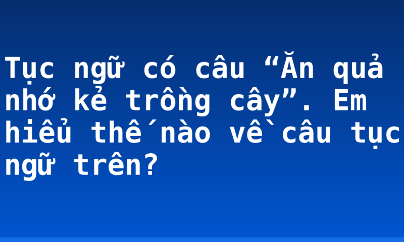 Tục ngữ có câu “Ăn quả nhớ kẻ trồng cây”. Em hiểu thế nào về câu tục ngữ trên?
