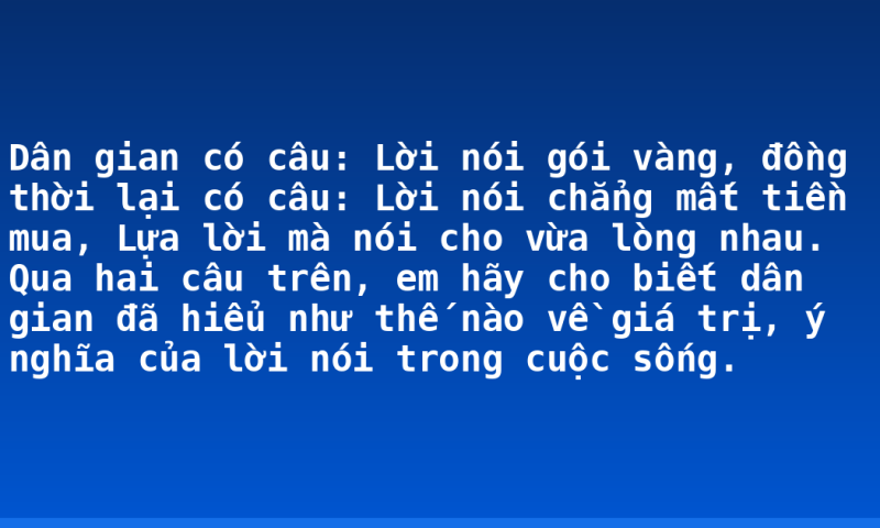 Dân gian có câu: Lời nói gói vàng, đồng thời lại có câu: Lời nói chẳng mất tiền mua, Lựa lời mà nói cho vừa lòng nhau. Qua hai câu trên, em hãy cho biết dân gian đã hiểu như thế nào về giá trị, ý nghĩa của lời nói trong cuộc sống.