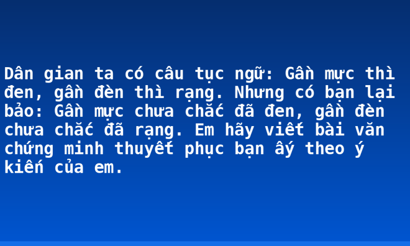 Dân gian ta có câu tục ngữ: Gần mực thì đen, gần đèn thì rạng. Nhưng có bạn lại bảo: Gần mực chưa chắc đã đen, gần đèn chưa chắc đã rạng. Em hãy viết bài văn chứng minh thuyết phục bạn ấy theo ý kiến của em.