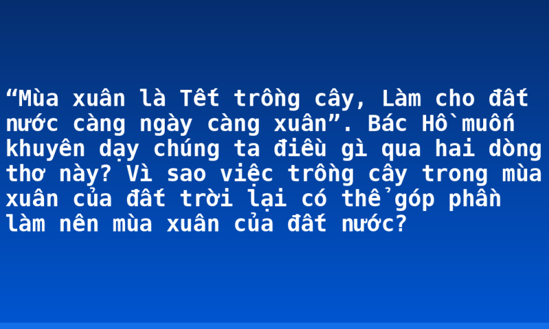 “Mùa xuân là Tết trồng cây, Làm cho đất nước càng ngày càng xuân”. Bác Hồ muốn khuyên dạy chúng ta điều gì qua hai dòng thơ này? Vì sao việc trồng cây trong mùa xuân của đất trời lại có thể góp phần làm nên mùa xuân của đất nước?