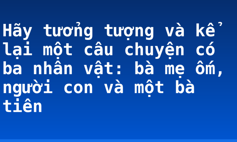 Hãy tưởng tượng và kể lại một câu chuyện có ba nhân vật: bà mẹ ốm, người con và một bà tiên