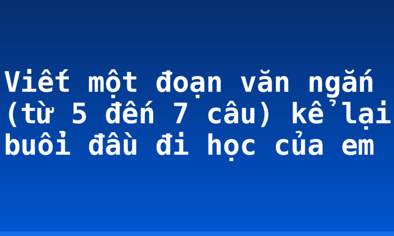 Viết một đoạn văn ngắn (từ 5 đến 7 câu) kể lại buổi đầu đi học của em