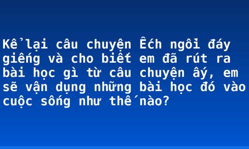 Kể lại câu chuyện Ếch ngồi đáy giếng và cho biết em đã rút ra bài học gì từ câu chuyện ấy, em sẽ vận dụng những bài học đó vào cuộc sống như thế nào?