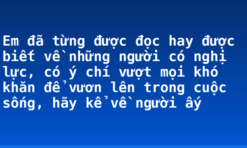 Em đã từng được đọc hay được biết về những người có nghị lực, có ý chí vượt mọi khó khăn để vươn lên trong cuộc sống, hãy kể về người ấy