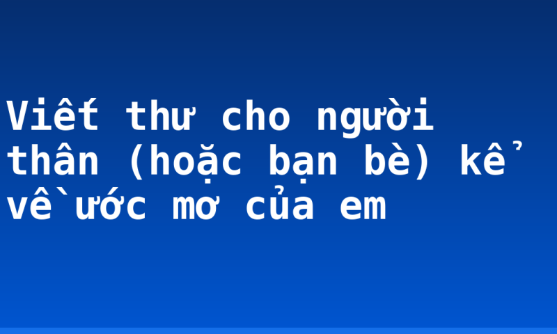 Viết thư cho người thân (hoặc bạn bè) kể về ước mơ của em