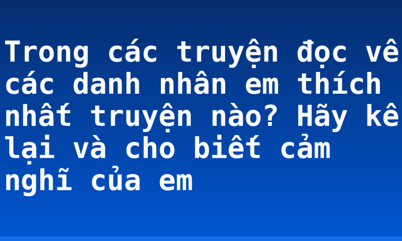 Trong các truyện đọc về các danh nhân em thích nhất truyện nào? Hãy kể lại và cho biết cảm nghĩ của em