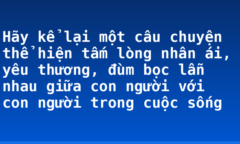Hãy kể lại một câu chuyện thể hiện tấm lòng nhân ái, yêu thương, đùm bọc lẫn nhau giữa con người với con người trong cuộc sống