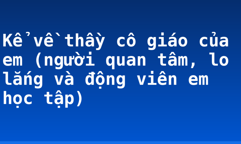 Kể về thầy cô giáo của em (người quan tâm, lo lắng và động viên em học tập)