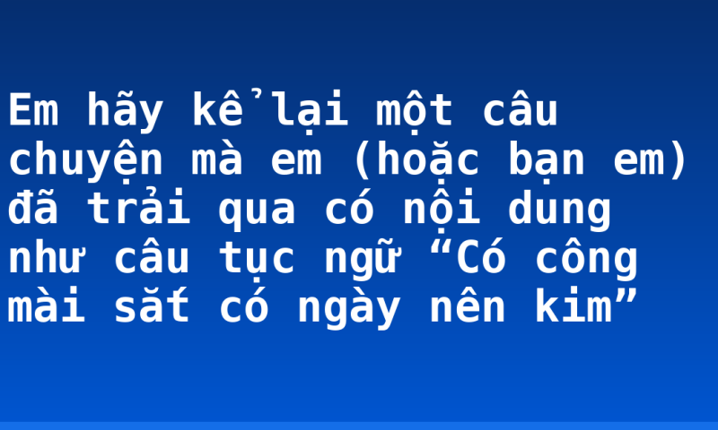 Em hãy kể lại một câu chuyện mà em (hoặc bạn em) đã trải qua có nội dung như câu tục ngữ “Có công mài sắt có ngày nên kim”
