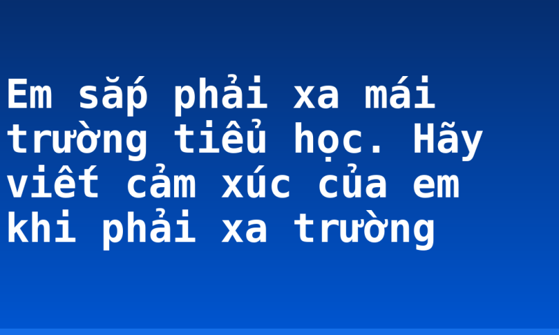 Em sắp phải xa mái trường tiểu học. Hãy viết cảm xúc của em khi phải xa trường