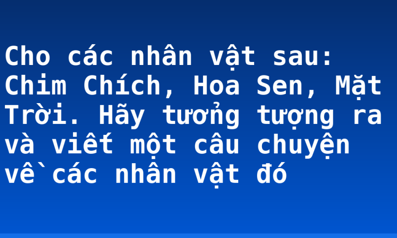 Cho các nhân vật sau: Chim Chích, Hoa Sen, Mặt Trời. Hãy tưởng tượng ra và viết một câu chuyện về các nhân vật đó