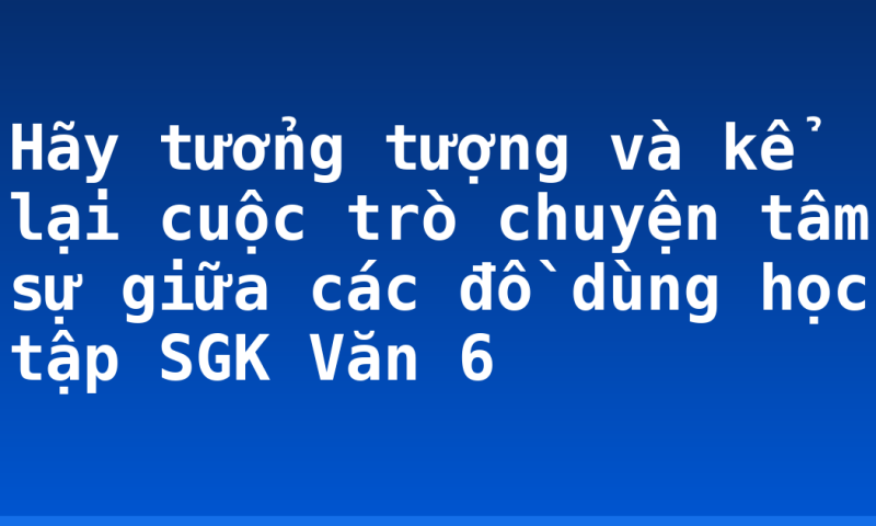Hãy tưởng tượng và kể lại cuộc trò chuyện tâm sự giữa các đồ dùng học tập SGK Văn 6