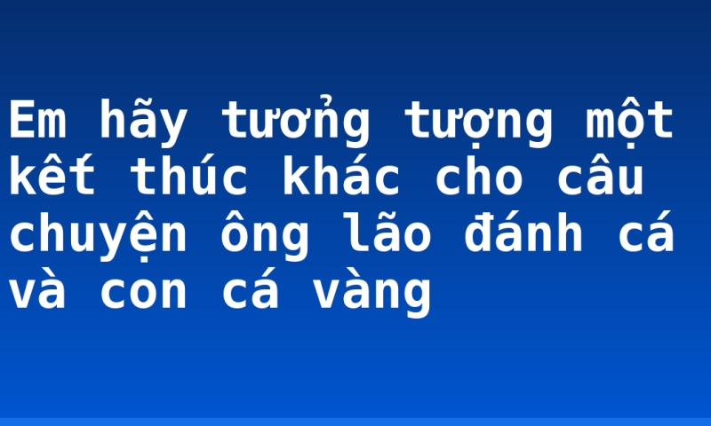 Em hãy tưởng tượng một kết thúc khác cho câu chuyện ông lão đánh cá và con cá vàng