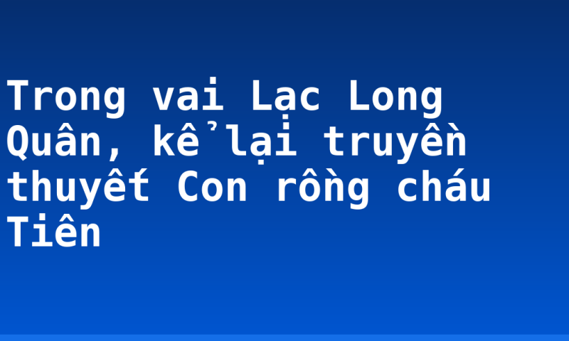 Trong vai Lạc Long Quân, kể lại truyền thuyết Con rồng cháu Tiên
