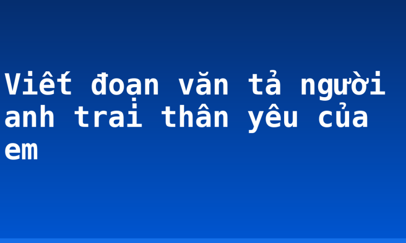 Viết đoạn văn tả người anh trai thân yêu của em