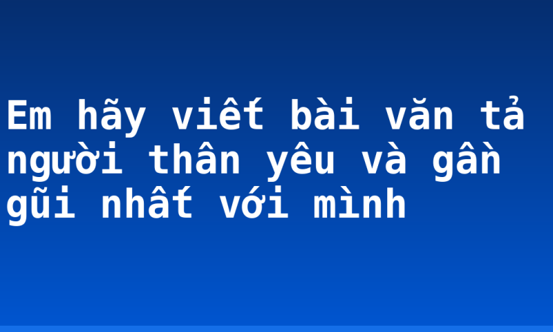 Em hãy viết bài văn tả người thân yêu và gần gũi nhất với mình