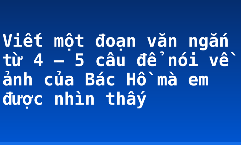 Viết một đoạn văn ngắn từ 4 – 5 câu để nói về ảnh của Bác Hồ mà em được nhìn thấy