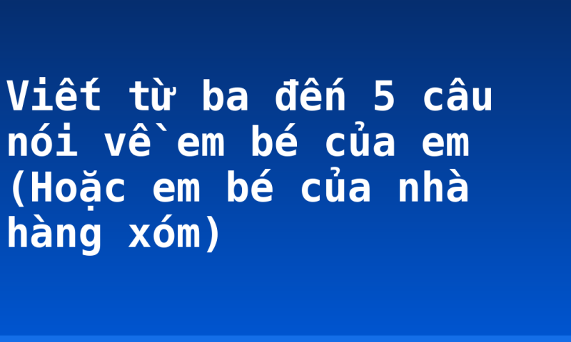 Viết từ ba đến 5 câu nói về em bé của em (Hoặc em bé của nhà hàng xóm)